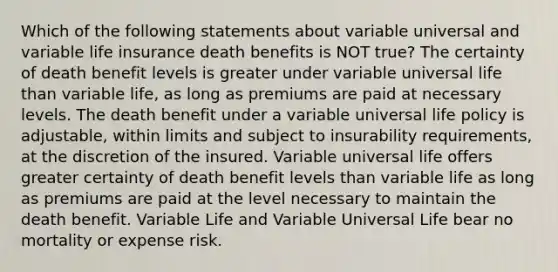 Which of the following statements about variable universal and variable life insurance death benefits is NOT true? The certainty of death benefit levels is greater under variable universal life than variable life, as long as premiums are paid at necessary levels. The death benefit under a variable universal life policy is adjustable, within limits and subject to insurability requirements, at the discretion of the insured. Variable universal life offers greater certainty of death benefit levels than variable life as long as premiums are paid at the level necessary to maintain the death benefit. Variable Life and Variable Universal Life bear no mortality or expense risk.