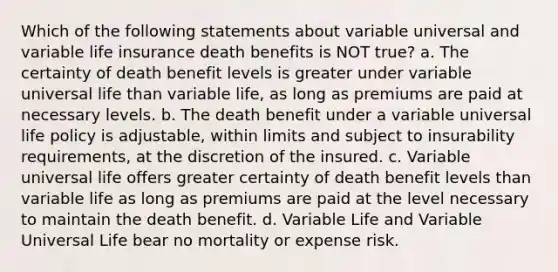 Which of the following statements about variable universal and variable life insurance death benefits is NOT true? a. The certainty of death benefit levels is greater under variable universal life than variable life, as long as premiums are paid at necessary levels. b. The death benefit under a variable universal life policy is adjustable, within limits and subject to insurability requirements, at the discretion of the insured. c. Variable universal life offers greater certainty of death benefit levels than variable life as long as premiums are paid at the level necessary to maintain the death benefit. d. Variable Life and Variable Universal Life bear no mortality or expense risk.