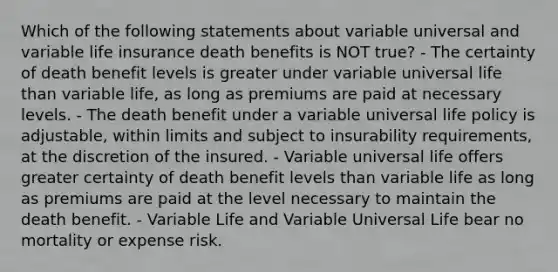 Which of the following statements about variable universal and variable life insurance death benefits is NOT true? - The certainty of death benefit levels is greater under variable universal life than variable life, as long as premiums are paid at necessary levels. - The death benefit under a variable universal life policy is adjustable, within limits and subject to insurability requirements, at the discretion of the insured. - Variable universal life offers greater certainty of death benefit levels than variable life as long as premiums are paid at the level necessary to maintain the death benefit. - Variable Life and Variable Universal Life bear no mortality or expense risk.