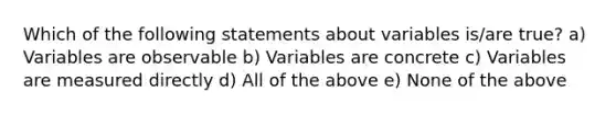 Which of the following statements about variables is/are true? a) Variables are observable b) Variables are concrete c) Variables are measured directly d) All of the above e) None of the above