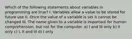 Which of the following statements about variables in programming are true? I. Variables allow a value to be stored for future use II. Once the value of a variable is set it cannot be changed III. The name given to a variable is important for human comprehension, but not for the computer. a) I and III only b) II only c) I, II and III d) I only