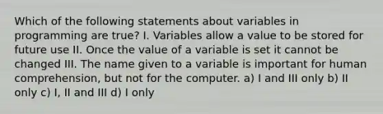 Which of the following statements about variables in programming are true? I. Variables allow a value to be stored for future use II. Once the value of a variable is set it cannot be changed III. The name given to a variable is important for human comprehension, but not for the computer. a) I and III only b) II only c) I, II and III d) I only