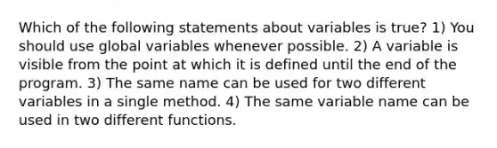 Which of the following statements about variables is true? 1) You should use global variables whenever possible. 2) A variable is visible from the point at which it is defined until the end of the program. 3) The same name can be used for two different variables in a single method. 4) The same variable name can be used in two different functions.