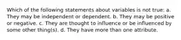 Which of the following statements about variables is not true: a. They may be independent or dependent. b. They may be positive or negative. c. They are thought to influence or be influenced by some other thing(s). d. They have more than one attribute.