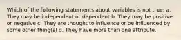 Which of the following statements about variables is not true: a. They may be independent or dependent b. They may be positive or negative c. They are thought to influence or be influenced by some other thing(s) d. They have more than one attribute.