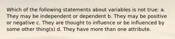 Which of the following statements about variables is not true: a. They may be independent or dependent b. They may be positive or negative c. They are thought to influence or be influenced by some other thing(s) d. They have more than one attribute.