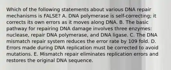 Which of the following statements about various DNA repair mechanisms is FALSE? A. DNA polymerase is self-correcting; it corrects its own errors as it moves along DNA. B. The basic pathway for repairing DNA damage involves three enzymes: nuclease, repair DNA polymerase, and DNA ligase. C. The DNA mismatch repair system reduces the error rate by 109 fold. D. Errors made during DNA replication must be corrected to avoid mutations. E. Mismatch repair eliminates replication errors and restores the original DNA sequence.