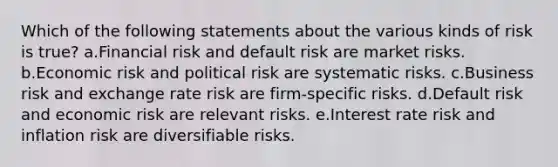 Which of the following statements about the various kinds of risk is true? a.Financial risk and default risk are market risks. b.Economic risk and political risk are systematic risks. c.Business risk and exchange rate risk are firm-specific risks. d.Default risk and economic risk are relevant risks. e.Interest rate risk and inflation risk are diversifiable risks.