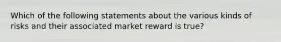 Which of the following statements about the various kinds of risks and their associated market reward is true?​