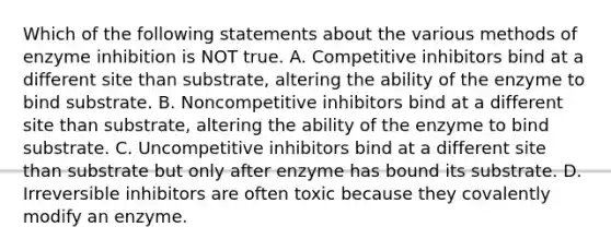 Which of the following statements about the various methods of enzyme inhibition is NOT true. A. Competitive inhibitors bind at a different site than substrate, altering the ability of the enzyme to bind substrate. B. Noncompetitive inhibitors bind at a different site than substrate, altering the ability of the enzyme to bind substrate. C. Uncompetitive inhibitors bind at a different site than substrate but only after enzyme has bound its substrate. D. Irreversible inhibitors are often toxic because they covalently modify an enzyme.