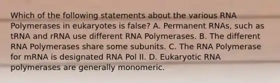 Which of the following statements about the various RNA Polymerases in eukaryotes is false? A. Permanent RNAs, such as tRNA and rRNA use different RNA Polymerases. B. The different RNA Polymerases share some subunits. C. The RNA Polymerase for mRNA is designated RNA Pol II. D. Eukaryotic RNA polymerases are generally monomeric.