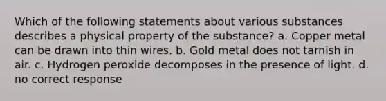 Which of the following statements about various substances describes a physical property of the substance? a. Copper metal can be drawn into thin wires. b. Gold metal does not tarnish in air. c. Hydrogen peroxide decomposes in the presence of light. d. no correct response