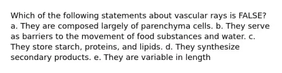 Which of the following statements about vascular rays is FALSE? a. They are composed largely of parenchyma cells. b. They serve as barriers to the movement of food substances and water. c. They store starch, proteins, and lipids. d. They synthesize secondary products. e. They are variable in length