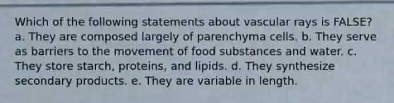 Which of the following statements about vascular rays is FALSE? a. They are composed largely of parenchyma cells. b. They serve as barriers to the movement of food substances and water. c. They store starch, proteins, and lipids. d. They synthesize secondary products. e. They are variable in length.