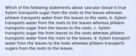 Which of the following statements about vascular tissue is true Xylem transports sugar from the roots to the leaves whereas phloem transports water from the leaves to the roots. b. Xylem transports water from the roots to the leaves whereas phloem transports sugar from the leaves to the roots. c. Xylem transports sugar the from leaves to the roots whereas phloem transports water from the roots to the leaves. d. Xylem transport water from the leaves to the roots whereas phloem transports sugars from the roots to the leaves.