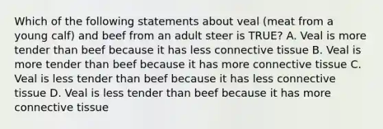 Which of the following statements about veal (meat from a young calf) and beef from an adult steer is TRUE? A. Veal is more tender than beef because it has less <a href='https://www.questionai.com/knowledge/kYDr0DHyc8-connective-tissue' class='anchor-knowledge'>connective tissue</a> B. Veal is more tender than beef because it has more connective tissue C. Veal is less tender than beef because it has less connective tissue D. Veal is less tender than beef because it has more connective tissue