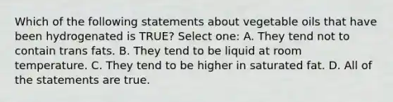 Which of the following statements about vegetable oils that have been hydrogenated is TRUE? Select one: A. They tend not to contain trans fats. B. They tend to be liquid at room temperature. C. They tend to be higher in saturated fat. D. All of the statements are true.