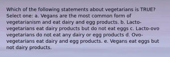 Which of the following statements about vegetarians is TRUE? Select one: a. Vegans are the most common form of vegetarianism and eat dairy and egg products. b. Lacto-vegetarians eat dairy products but do not eat eggs c. Lacto-ovo vegetarians do not eat any dairy or egg products d. Ovo-vegetarians eat dairy and egg products. e. Vegans eat eggs but not dairy products.