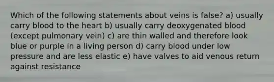 Which of the following statements about veins is false? a) usually carry blood to the heart b) usually carry deoxygenated blood (except pulmonary vein) c) are thin walled and therefore look blue or purple in a living person d) carry blood under low pressure and are less elastic e) have valves to aid venous return against resistance