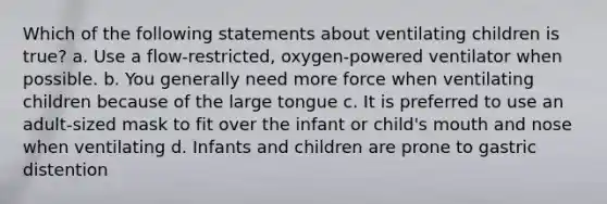 Which of the following statements about ventilating children is true? a. Use a flow-restricted, oxygen-powered ventilator when possible. b. You generally need more force when ventilating children because of the large tongue c. It is preferred to use an adult-sized mask to fit over the infant or child's mouth and nose when ventilating d. Infants and children are prone to gastric distention