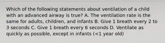 Which of the following statements about ventilation of a child with an advanced airway is true? A. The ventilation rate is the same for adults, children, and infants B. Give 1 breath every 2 to 3 seconds C. Give 1 breath every 6 seconds D. Ventilate as quickly as possible, except in infants (<1 year old)