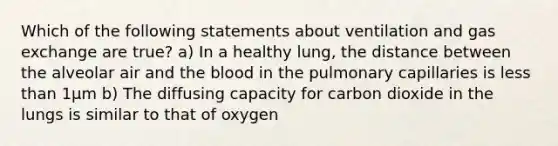 Which of the following statements about ventilation and <a href='https://www.questionai.com/knowledge/kU8LNOksTA-gas-exchange' class='anchor-knowledge'>gas exchange</a> are true? a) In a healthy lung, the distance between the alveolar air and <a href='https://www.questionai.com/knowledge/k7oXMfj7lk-the-blood' class='anchor-knowledge'>the blood</a> in the pulmonary capillaries is <a href='https://www.questionai.com/knowledge/k7BtlYpAMX-less-than' class='anchor-knowledge'>less than</a> 1μm b) The diffusing capacity for carbon dioxide in the lungs is similar to that of oxygen