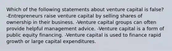 Which of the following statements about venture capital is false? -Entrepreneurs raise venture capital by selling shares of ownership in their business. -Venture capital groups can often provide helpful management advice. -Venture capital is a form of public equity financing. -Venture capital is used to finance rapid growth or large capital expenditures.