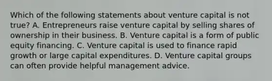 Which of the following statements about venture capital is not true? A. Entrepreneurs raise venture capital by selling shares of ownership in their business. B. Venture capital is a form of public equity financing. C. Venture capital is used to finance rapid growth or large capital expenditures. D. Venture capital groups can often provide helpful management advice.