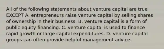 All of the following statements about venture capital are true EXCEPT A. entrepreneurs raise venture capital by selling shares of ownership in their business. B. venture capital is a form of public equity financing. C. venture capital is used to finance rapid growth or large capital expenditures. D. venture capital groups can often provide helpful management advice.