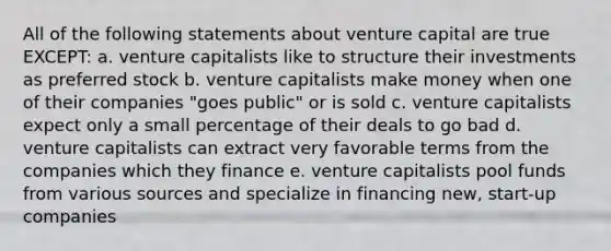 All of the following statements about venture capital are true EXCEPT: a. venture capitalists like to structure their investments as preferred stock b. venture capitalists make money when one of their companies "goes public" or is sold c. venture capitalists expect only a small percentage of their deals to go bad d. venture capitalists can extract very favorable terms from the companies which they finance e. venture capitalists pool funds from various sources and specialize in financing new, start-up companies