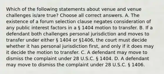 Which of the following statements about venue and venue challenges is/are true? Choose all correct answers. A. The existence of a forum selection clause negates consideration of any public interest factors in a § 1404 motion to transfer. B. If a defendant both challenges personal jurisdiction and moves to transfer under either § 1404 or §1406, the court must decide whether it has personal jurisdiction first, and only if it does may it decide the motion to transfer. C. A defendant may move to dismiss the complaint under 28 U.S.C. § 1404. D. A defendant may move to dismiss the complaint under 28 U.S.C. § 1406.