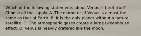 Which of the following statements about Venus is (are) true? Choose all that apply. A. The diameter of Venus is almost the same as that of Earth. B. It is the only planet without a natural satellite. C. The atmospheric gases create a large Greenhouse effect. D. Venus is heavily cratered like the moon.