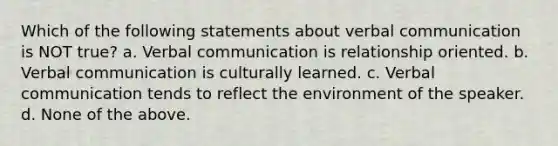 Which of the following statements about verbal communication is NOT true? a. Verbal communication is relationship oriented. b. Verbal communication is culturally learned. c. Verbal communication tends to reflect the environment of the speaker. d. None of the above.