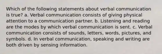 Which of the following statements about verbal communication is true? a. Verbal communication consists of giving physical attention to a communication partner. b. Listening and reading are the modes by which verbal communication is sent. c. Verbal communication consists of sounds, letters, words, pictures, and symbols. d. In verbal communication, speaking and writing are both driven by sensing information.