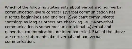 Which of the following statements about verbal and non-verbal communication is/are correct? 1)Verbal communication has discrete beginnings and endings. 2)We can't communicate "nothing" as long as others are observing us. 3)Nonverbal communication is sometimes unintentional. 4)Verbal and nonverbal communication are interconnected. 5)all of the above are correct statements about verbal and non-verbal communication.