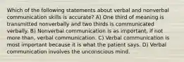 Which of the following statements about verbal and nonverbal communication skills is accurate? A) One third of meaning is transmitted nonverbally and two thirds is communicated verbally. B) Nonverbal communication is as important, if not more than, verbal communication. C) Verbal communication is most important because it is what the patient says. D) Verbal communication involves the unconscious mind.