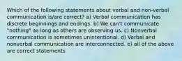 Which of the following statements about verbal and non-verbal communication is/are correct? a) Verbal communication has discrete beginnings and endings. b) We can't communicate "nothing" as long as others are observing us. c) Nonverbal communication is sometimes unintentional. d) Verbal and nonverbal communication are interconnected. e) all of the above are correct statements