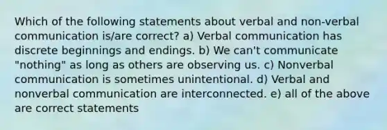 Which of the following statements about verbal and non-verbal communication is/are correct? a) Verbal communication has discrete beginnings and endings. b) We can't communicate "nothing" as long as others are observing us. c) Nonverbal communication is sometimes unintentional. d) Verbal and nonverbal communication are interconnected. e) all of the above are correct statements