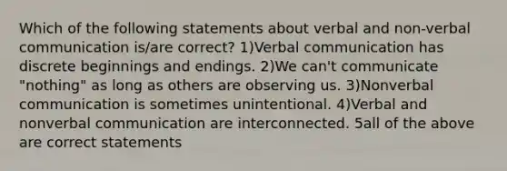 Which of the following statements about verbal and non-verbal communication is/are correct? 1)Verbal communication has discrete beginnings and endings. 2)We can't communicate "nothing" as long as others are observing us. 3)Nonverbal communication is sometimes unintentional. 4)Verbal and nonverbal communication are interconnected. 5all of the above are correct statements