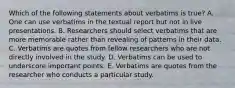 Which of the following statements about verbatims is true? A. One can use verbatims in the textual report but not in live presentations. B. Researchers should select verbatims that are more memorable rather than revealing of patterns in their data. C. Verbatims are quotes from fellow researchers who are not directly involved in the study. D. Verbatims can be used to underscore important points. E. Verbatims are quotes from the researcher who conducts a particular study.