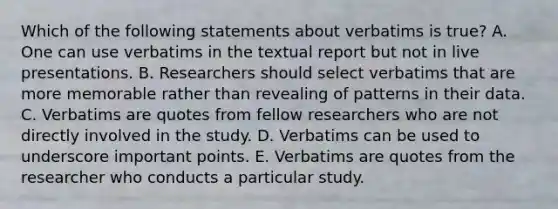 Which of the following statements about verbatims is true? A. One can use verbatims in the textual report but not in live presentations. B. Researchers should select verbatims that are more memorable rather than revealing of patterns in their data. C. Verbatims are quotes from fellow researchers who are not directly involved in the study. D. Verbatims can be used to underscore important points. E. Verbatims are quotes from the researcher who conducts a particular study.