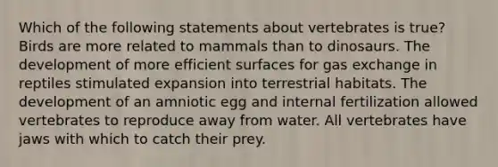 Which of the following statements about vertebrates is true? Birds are more related to mammals than to dinosaurs. The development of more efficient surfaces for <a href='https://www.questionai.com/knowledge/kU8LNOksTA-gas-exchange' class='anchor-knowledge'>gas exchange</a> in reptiles stimulated expansion into terrestrial habitats. The development of an amniotic egg and internal fertilization allowed vertebrates to reproduce away from water. All vertebrates have jaws with which to catch their prey.