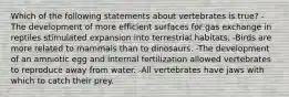 Which of the following statements about vertebrates is true? -The development of more efficient surfaces for gas exchange in reptiles stimulated expansion into terrestrial habitats. -Birds are more related to mammals than to dinosaurs. -The development of an amniotic egg and internal fertilization allowed vertebrates to reproduce away from water. -All vertebrates have jaws with which to catch their prey.