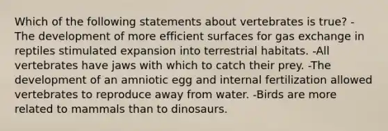 Which of the following statements about vertebrates is true? -The development of more efficient surfaces for <a href='https://www.questionai.com/knowledge/kU8LNOksTA-gas-exchange' class='anchor-knowledge'>gas exchange</a> in reptiles stimulated expansion into terrestrial habitats. -All vertebrates have jaws with which to catch their prey. -The development of an amniotic egg and internal fertilization allowed vertebrates to reproduce away from water. -Birds are more related to mammals than to dinosaurs.