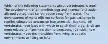 Which of the following statements about vertebrates is true? -The development of an amniotic egg and internal fertilization allowed vertebrates to reproduce away from water. -The development of more efficient surfaces for gas exchange in reptiles stimulated expansion into terrestrial habitats. -All vertebrates have jaws with which to catch their prey. -Birds are more related to mammals than to dinosaurs. (Consider how vertebrates made the transition from living in aquatic environments to living on land.)