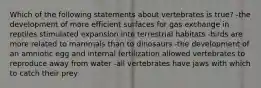 Which of the following statements about vertebrates is true? -the development of more efficient surfaces for gas exchange in reptiles stimulated expansion into terrestrial habitats -birds are more related to mammals than to dinosaurs -the development of an amniotic egg and internal fertilization allowed vertebrates to reproduce away from water -all vertebrates have jaws with which to catch their prey