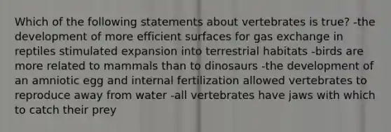 Which of the following statements about vertebrates is true? -the development of more efficient surfaces for gas exchange in reptiles stimulated expansion into terrestrial habitats -birds are more related to mammals than to dinosaurs -the development of an amniotic egg and internal fertilization allowed vertebrates to reproduce away from water -all vertebrates have jaws with which to catch their prey