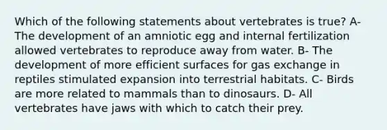 Which of the following statements about vertebrates is true? A- The development of an amniotic egg and internal fertilization allowed vertebrates to reproduce away from water. B- The development of more efficient surfaces for gas exchange in reptiles stimulated expansion into terrestrial habitats. C- Birds are more related to mammals than to dinosaurs. D- All vertebrates have jaws with which to catch their prey.