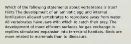 Which of the following statements about vertebrates is true? Hints The development of an amniotic egg and internal fertilization allowed vertebrates to reproduce away from water. All vertebrates have jaws with which to catch their prey. The development of more efficient surfaces for gas exchange in reptiles stimulated expansion into terrestrial habitats. Birds are more related to mammals than to dinosaurs.