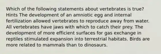 Which of the following statements about vertebrates is true? Hints The development of an amniotic egg and internal fertilization allowed vertebrates to reproduce away from water. All vertebrates have jaws with which to catch their prey. The development of more efficient surfaces for gas exchange in reptiles stimulated expansion into terrestrial habitats. Birds are more related to mammals than to dinosaurs.